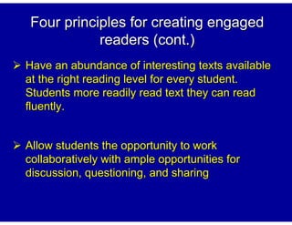 Four principles for creating engaged
           readers (cont.)
Have an abundance of interesting texts available
at the right reading level for every student.
Students more readily read text they can read
fluently.


Allow students the opportunity to work
collaboratively with ample opportunities for
discussion, questioning, and sharing
 