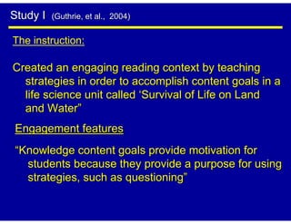 Study I   (Guthrie, et al., 2004)


The instruction:

Created an engaging reading context by teaching
  strategies in order to accomplish content goals in a
  life science unit called ‘Survival of Life on Land
  and Water”
Engagement features
“Knowledge content goals provide motivation for
  students because they provide a purpose for using
  strategies, such as questioning”
 