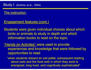 Study I   (Guthrie, et al., 2004)


The instruction:

Engagement features (cont.)

Students were given individual choices about which
  birds or animals to study in depth and which
  information books to read on the topic.
“Hands on Activites” were used to provide
  experiences and knowledge that were followed by
  opportunities to read
  “when students dissect an owl pellet, subsequent reading
    about owls and the food web in which they exist is
    energized, long lived, and cognitively sophisticated”
 