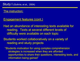 Study I (Guthrie, et al.,   2004)


The instruction:

Engagement features (cont.)

Had an abundance of interesting texts available for
  reading. Texts at several different levels of
  difficulty were available on each topic
Students worked collaboratively on a variety of
  reading and study projects
 “Students motivation for using complex comprehension
    strategies is increased when they are afforded
    opportunities to share their questions, interesting texts, and
    information being gained”
 