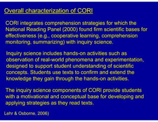 Overall characterization of CORI
CORI integrates comprehension strategies for which the
National Reading Panel (2000) found firm scientific bases for
effectiveness (e.g., cooperative learning, comprehension
monitoring, summarizing) with inquiry science.

Inquiry science includes hands-on activities such as
observation of real-world phenomena and experimentation,
designed to support student understanding of scientific
concepts. Students use texts to confirm and extend the
knowledge they gain through the hands-on activities.

The inquiry science components of CORI provide students
with a motivational and conceptual base for developing and
applying strategies as they read texts.
Lehr & Osborne, 2006)
 