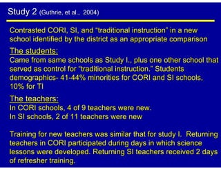 Study 2 (Guthrie, et al.,   2004)

Contrasted CORI, SI, and “traditional instruction” in a new
school identified by the district as an appropriate comparison
The students:
Came from same schools as Study I., plus one other school that
served as control for “traditional instruction.” Students
demographics- 41-44% minorities for CORI and SI schools,
10% for TI
The teachers:
In CORI schools, 4 of 9 teachers were new.
In SI schools, 2 of 11 teachers were new

Training for new teachers was similar that for study I. Returning
teachers in CORI participated during days in which science
lessons were developed. Returning SI teachers received 2 days
of refresher training.
 