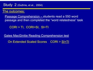 Study 2 (Guthrie, et al.,   2004)

The outcomes:
 Passage Comprehension – students read a 550 word
 passage and then completed the “word relatedness” task

    CORI > TI, CORI=SI, SI=TI

Gates MacGinitie Reading Comprehension test

   On Extended Scaled Scores        CORI > SI=TI
 