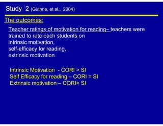Study 2 (Guthrie, et al.,   2004)

The outcomes:
 Teacher ratings of motivation for reading– teachers were
 trained to rate each students on
 intrinsic motivation,
 self-efficacy for reading,
 extrinsic motivation

 Intrinsic Motivation - CORI > SI
 Self Efficacy for reading – CORI = SI
 Extrinsic motivation – CORI> SI
 
