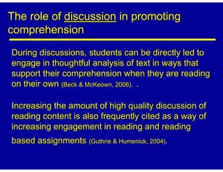 The role of discussion in promoting
comprehension
During discussions, students can be directly led to
engage in thoughtful analysis of text in ways that
support their comprehension when they are reading
on their own (Beck & McKeown, 2006). .

Increasing the amount of high quality discussion of
reading content is also frequently cited as a way of
increasing engagement in reading and reading
based assignments (Guthrie & Humenick, 2004).
 