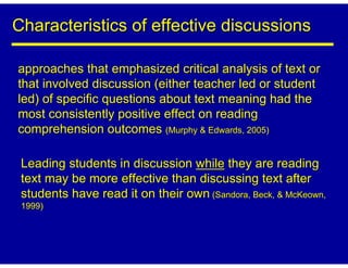 Characteristics of effective discussions

approaches that emphasized critical analysis of text or
that involved discussion (either teacher led or student
led) of specific questions about text meaning had the
most consistently positive effect on reading
comprehension outcomes (Murphy & Edwards, 2005)

 Leading students in discussion while they are reading
 text may be more effective than discussing text after
 students have read it on their own (Sandora, Beck, & McKeown,
 1999)
 