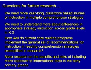 Questions for further research
 We need more year-long, classroom based studies
 of instruction in multiple comprehension strategies
 We need to understand more about differences in
 appropriate strategy instruction across grade levels
 in K-3
 How well do current core reading programs
 implement the general set of recommendations for
 instruction in reading comprehension strategies
 exemplified in research?
 More research on the benefits and risks of including
 more exposure to informational texts in the early
 primary grades
 