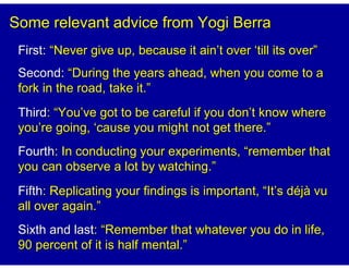 Some relevant advice from Yogi Berra
 First: “Never give up, because it ain’t over ‘till its over”
 Second: “During the years ahead, when you come to a
 fork in the road, take it.”
 Third: “You’ve got to be careful if you don’t know where
 you’re going, ‘cause you might not get there.”
 Fourth: In conducting your experiments, “remember that
 you can observe a lot by watching.”
 Fifth: Replicating your findings is important, “It’s déjà vu
 all over again.”
 Sixth and last: “Remember that whatever you do in life,
 90 percent of it is half mental.”
 