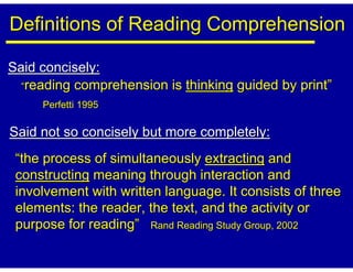 Definitions of Reading Comprehension

Said concisely:
  “reading comprehension is thinking guided by print”
     Perfetti 1995

Said not so concisely but more completely:
 “the process of simultaneously extracting and
 constructing meaning through interaction and
 involvement with written language. It consists of three
 elements: the reader, the text, and the activity or
 purpose for reading” Rand Reading Study Group, 2002
 