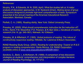 References:
Murphy, P.K., & Edwards, M. N. 2005, April). What the studies tell us: A meta-
analysis of discussion approaches. In M. Nystrand (Chair), Making sense of group
discussions designed to promote high-level comprehension of texts. Symposium
presented at the annual meeting of the American Educational Research
Association, Montreal, Canada.

Perfetti, C. A. (1985). Reading Ability. New York: Oxford University Press.

Pressley, M. (2000). What should comprehension instruction be the instruction of?
In M.L. Kamil, P.B. Mosenthal, P.D. Pearson, & R. Barr (Eds.), Handbook of reading
research (Vol. III, pp. 545–561). Mahwah, NJ: Erlbaum.

Pressley, M. & Afflerbach, P. (1995). Verbal protocols of reading: The nature of
constructively responsive reading. Hillsdale, NJ: Lawrence Erlbaum Associates.

RAND Reading Study Group. (2002). Reading for understanding: Toward an R & D
program in reading comprehension. Santa Monica, CA: RAND Corporation.
(available online at www.rand.org/publications/MR/MR1465/)

Sandora, C., Beck, I., & McKeown, M. (1999). A comparison of two discussion
strategies on students’ comprehension and interpretation of complex literature.
Journal of Reading Psychology, 20, 177-212.
 