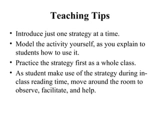 Teaching Tips Introduce just one strategy at a time. Model the activity yourself, as you explain to students how to use it. Practice the strategy first as a whole class. As student make use of the strategy during in-class reading time, move around the room to observe, facilitate, and help. 