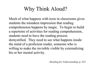 Why Think Aloud? Much of what happens with texts in classrooms gives students the mistaken impression that reading comprehension happens by magic.  To begin to build a repertoire of activities for reading comprehension, students need to have the reading process demystified.  They need to see what happens inside the mind of a proficient reader, someone who is willing to make the invisible visible by externalizing his or her mental activity.  ~Reading for Understanding , p. 212 