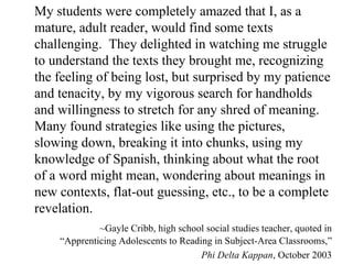 My students were completely amazed that I, as a mature, adult reader, would find some texts challenging.  They delighted in watching me struggle to understand the texts they brought me, recognizing the feeling of being lost, but surprised by my patience and tenacity, by my vigorous search for handholds and willingness to stretch for any shred of meaning.  Many found strategies like using the pictures, slowing down, breaking it into chunks, using my knowledge of Spanish, thinking about what the root of a word might mean, wondering about meanings in new contexts, flat-out guessing, etc., to be a complete revelation. ~Gayle Cribb, high school social studies teacher, quoted in “Apprenticing Adolescents to Reading in Subject-Area Classrooms,” Phi Delta Kappan , October 2003 