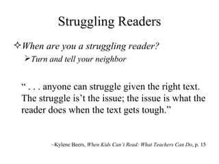 Struggling Readers When are you a struggling reader? Turn and tell your neighbor “   . . . anyone can struggle given the right text. The struggle is’t the issue; the issue is what the reader does when the text gets tough.” ~Kylene Beers,  When Kids Can’t Read: What Teachers Can Do , p. 15 