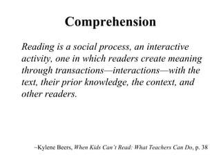 Comprehension Reading is a social process, an interactive activity, one in which readers create meaning through transactions—interactions—with the text, their prior knowledge, the context, and other readers. ~ Kylene Beers,  When Kids Can’ t Read: What Teachers Can Do , p. 38 
