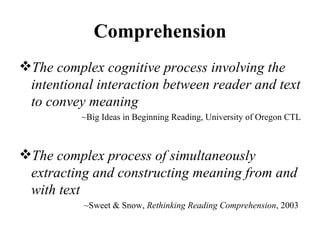 Comprehension The complex cognitive process involving the intentional interaction between reader and text to convey meaning ~Big Ideas in Beginning Reading, University of Oregon CTL The complex process of simultaneously extracting and constructing meaning from and with text ~Sweet & Snow,  Rethinking Reading Comprehension , 2003  