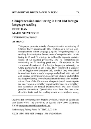 UNIVERSITY OF SYDNEY PAPERS IN TESOL 73 
Comprehension monitoring in first and foreign 
language reading 
FEIFEI HAN 
MARIE STEVENSON 
The University of Sydney 
ABSTRACT 
This paper presents a study of comprehension monitoring of 
Chinese lower intermediate EFL (English as a foreign lang-uage) 
learners in first language (L1) and foreign language (FL) 
reading. It investigates the outcome of comprehension moni-toring 
in L1 and FL reading, as well as the separate contrib-utions 
of L1 reading proficiency and FL comprehension 
monitoring to FL reading proficiency. 126 students in the 
vocational department of a foreign languages university in 
China participated in the study. They completed a Chinese 
and an English error detection task, in which they were asked 
to read two texts in each language embedded with external 
and internal inconsistencies. Measures of Chinese and English 
reading proficiency were obtained from the mid-term examin-ations. 
Four of the 126 readers also participated in retrospect-ive 
interviews in which they explained the basis on which they 
had identified the textual inconsistencies and also offered 
possible corrections. Quantitative data from the two error 
detection tasks and the reading scores were analyzed using 
Address for correspondence: Marie Stevenson, Faculty of Education 
and Social Work, The University of Sydney, NSW 2006, Australia; 
Email: m.stevenson@edfac.usyd.edu.au. 
University of Sydney Papers in TESOL, 3, 73-110. 
©2008 ISSN: 1834-3198 (Print) & 1834-4712 (Online) 
 