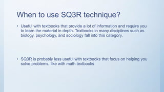 When to use SQ3R technique?
• Useful with textbooks that provide a lot of information and require you
to learn the material in depth. Textbooks in many disciplines such as
biology, psychology, and sociology fall into this category.
• SQ3R is probably less useful with textbooks that focus on helping you
solve problems, like with math textbooks
 