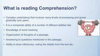 What is reading Comprehension?
• Complex undertaking that involves many levels of processing and grows
gradually over years.
• It is a composite ability of a number of different abilities like
• Knowledge of word meaning
• Organization of thoughts of a passage,
• Answering to questions mentioned in the passage,
• Ability to draw inferences, noting the details from the text etc.
 