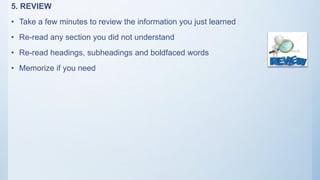 5. REVIEW
• Take a few minutes to review the information you just learned
• Re-read any section you did not understand
• Re-read headings, subheadings and boldfaced words
• Memorize if you need
 