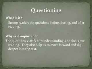 What is it?Strong readers ask questions before, during, and after reading.  Why is it important?The questions  clarify our understanding  and focus our reading.  They also help us to move forward and dig deeper into the text.  Questioning
