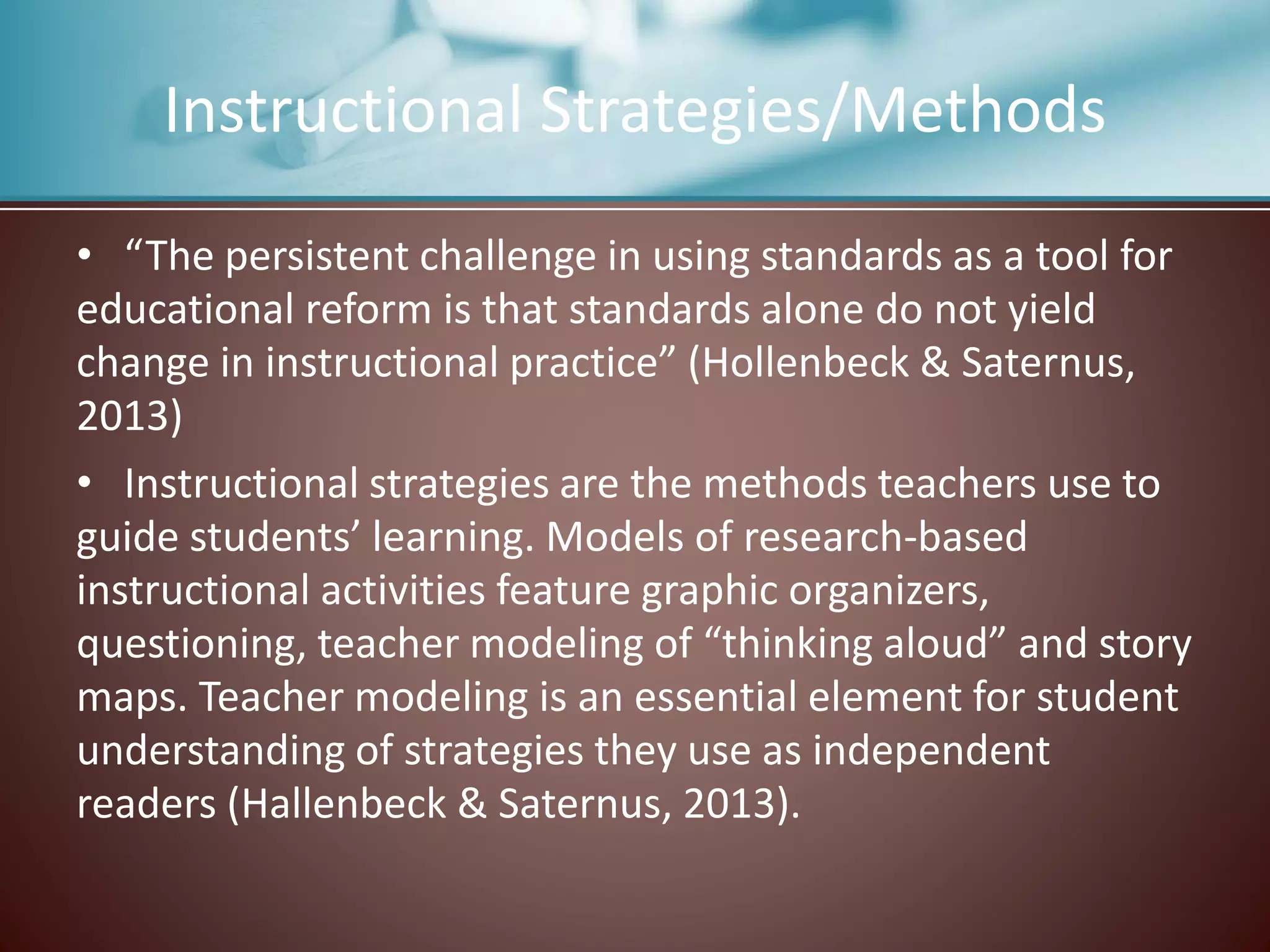 Instructional Strategies/Methods
• “The persistent challenge in using standards as a tool for
educational reform is that standards alone do not yield
change in instructional practice” (Hollenbeck & Saternus,
2013)
• Instructional strategies are the methods teachers use to
guide students’ learning. Models of research-based
instructional activities feature graphic organizers,
questioning, teacher modeling of “thinking aloud” and story
maps. Teacher modeling is an essential element for student
understanding of strategies they use as independent
readers (Hallenbeck & Saternus, 2013).
 
