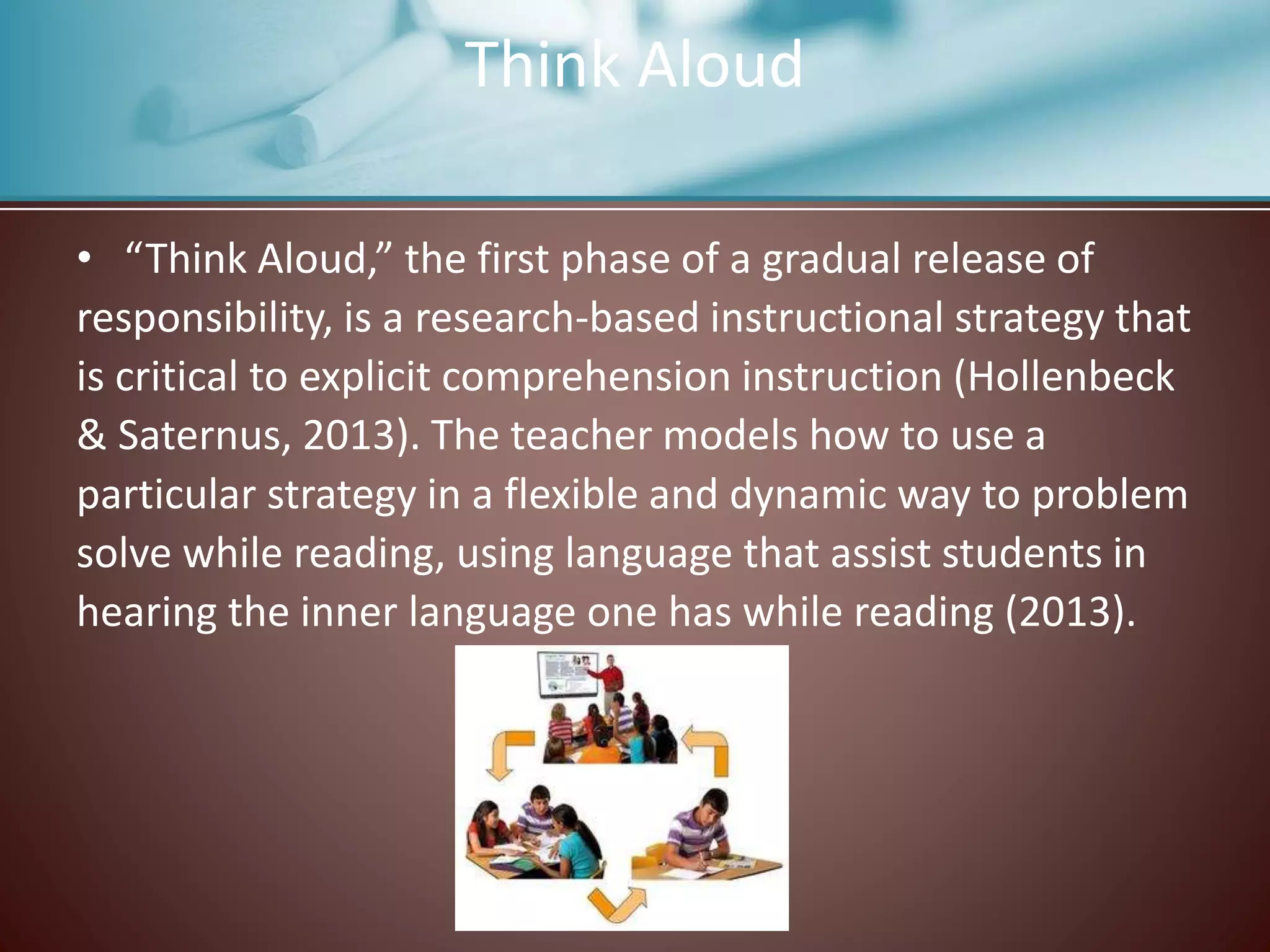 Think Aloud
• “Think Aloud,” the first phase of a gradual release of
responsibility, is a research-based instructional strategy that
is critical to explicit comprehension instruction (Hollenbeck
& Saternus, 2013). The teacher models how to use a
particular strategy in a flexible and dynamic way to problem
solve while reading, using language that assist students in
hearing the inner language one has while reading (2013).
 