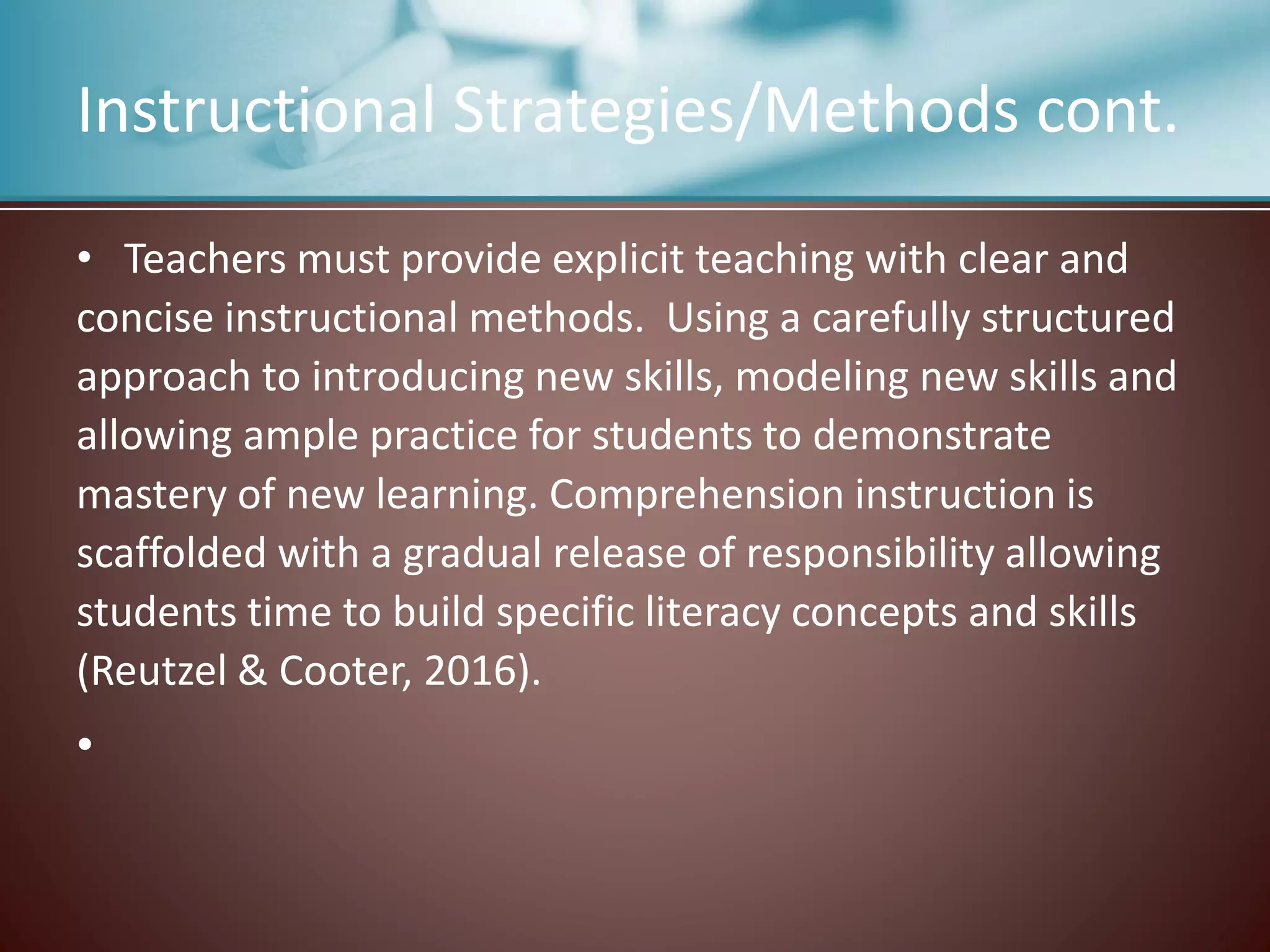 Instructional Strategies/Methods cont.
• Teachers must provide explicit teaching with clear and
concise instructional methods. Using a carefully structured
approach to introducing new skills, modeling new skills and
allowing ample practice for students to demonstrate
mastery of new learning. Comprehension instruction is
scaffolded with a gradual release of responsibility allowing
students time to build specific literacy concepts and skills
(Reutzel & Cooter, 2016).
•
 