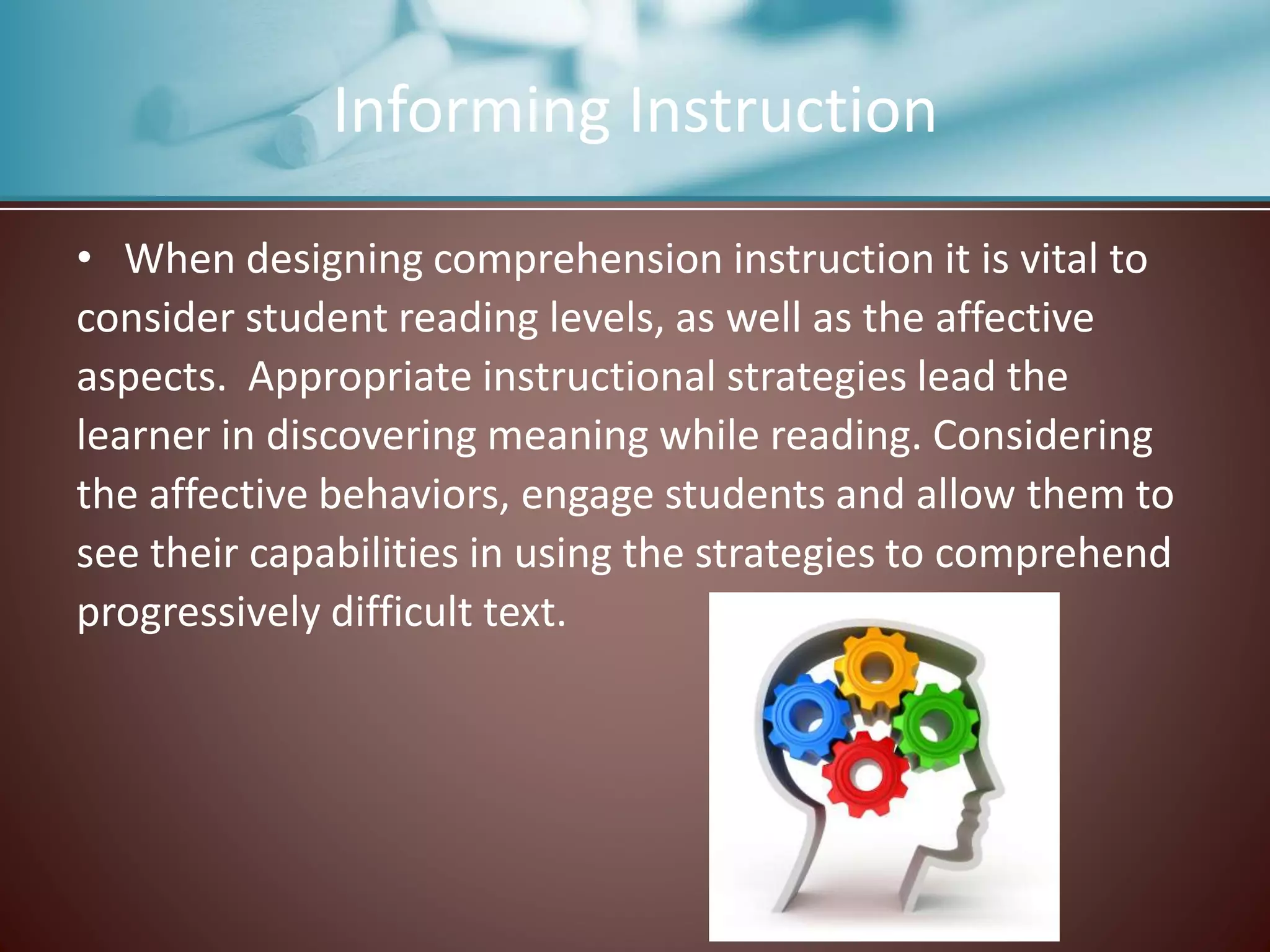 Informing Instruction
• When designing comprehension instruction it is vital to
consider student reading levels, as well as the affective
aspects. Appropriate instructional strategies lead the
learner in discovering meaning while reading. Considering
the affective behaviors, engage students and allow them to
see their capabilities in using the strategies to comprehend
progressively difficult text.
 