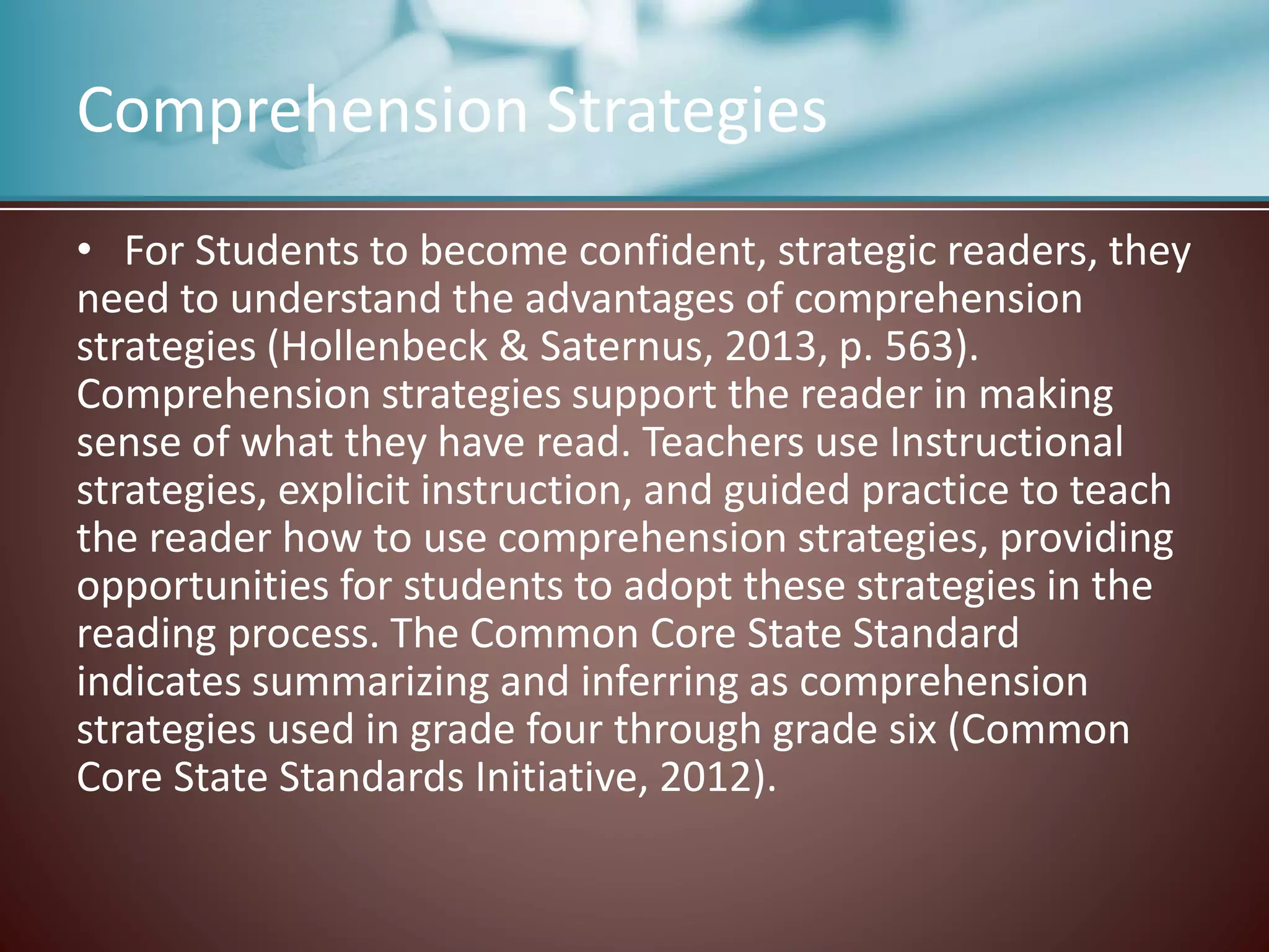 Comprehension Strategies
• For Students to become confident, strategic readers, they
need to understand the advantages of comprehension
strategies (Hollenbeck & Saternus, 2013, p. 563).
Comprehension strategies support the reader in making
sense of what they have read. Teachers use Instructional
strategies, explicit instruction, and guided practice to teach
the reader how to use comprehension strategies, providing
opportunities for students to adopt these strategies in the
reading process. The Common Core State Standard
indicates summarizing and inferring as comprehension
strategies used in grade four through grade six (Common
Core State Standards Initiative, 2012).
 