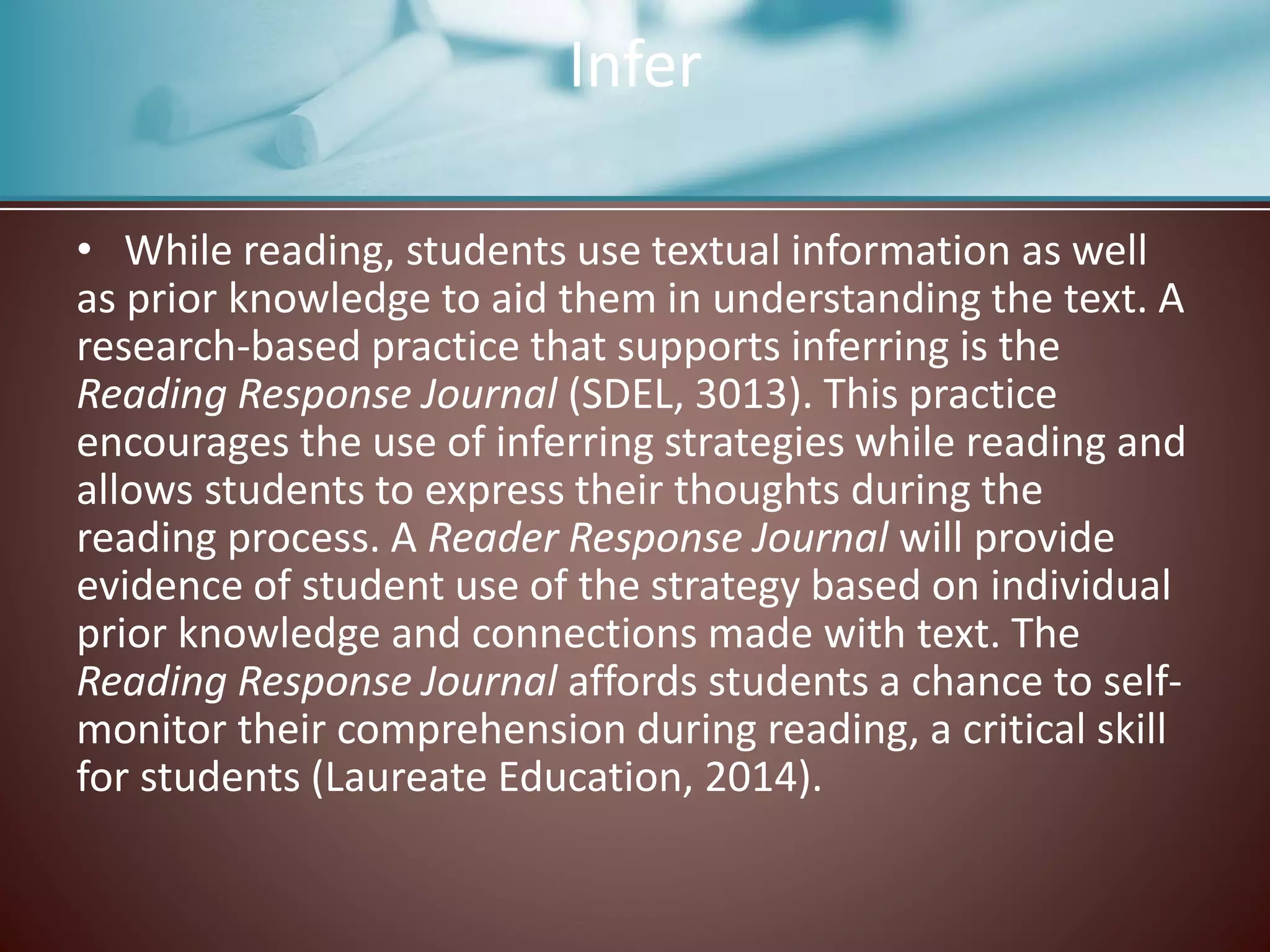Infer
• While reading, students use textual information as well
as prior knowledge to aid them in understanding the text. A
research-based practice that supports inferring is the
Reading Response Journal (SDEL, 3013). This practice
encourages the use of inferring strategies while reading and
allows students to express their thoughts during the
reading process. A Reader Response Journal will provide
evidence of student use of the strategy based on individual
prior knowledge and connections made with text. The
Reading Response Journal affords students a chance to self-
monitor their comprehension during reading, a critical skill
for students (Laureate Education, 2014).
 