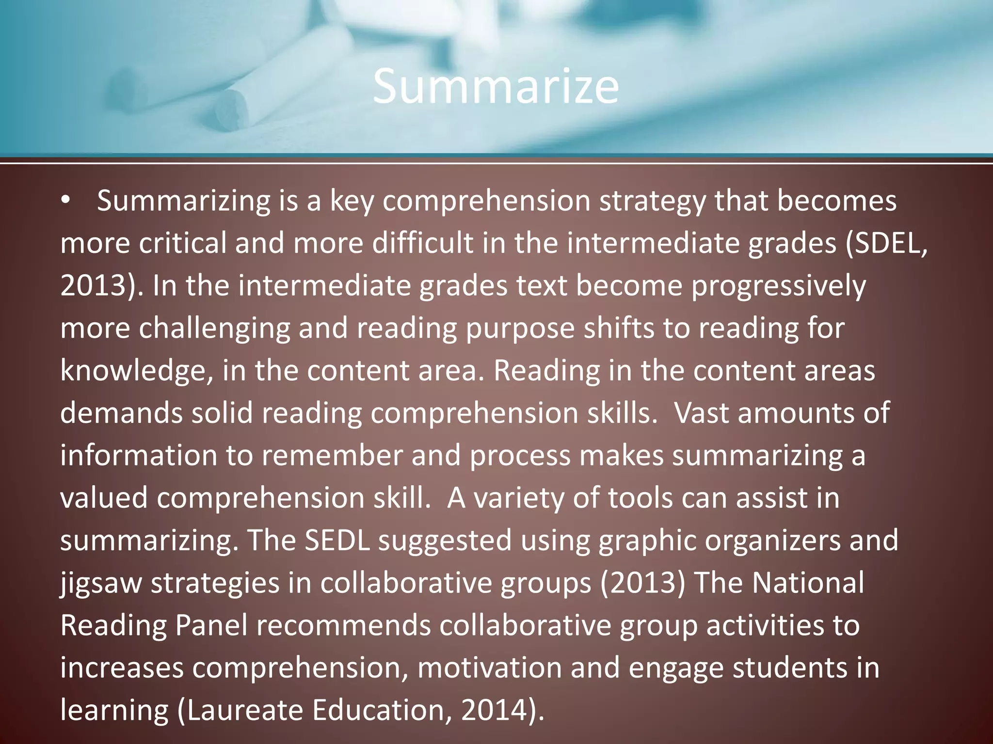 Summarize
• Summarizing is a key comprehension strategy that becomes
more critical and more difficult in the intermediate grades (SDEL,
2013). In the intermediate grades text become progressively
more challenging and reading purpose shifts to reading for
knowledge, in the content area. Reading in the content areas
demands solid reading comprehension skills. Vast amounts of
information to remember and process makes summarizing a
valued comprehension skill. A variety of tools can assist in
summarizing. The SEDL suggested using graphic organizers and
jigsaw strategies in collaborative groups (2013) The National
Reading Panel recommends collaborative group activities to
increases comprehension, motivation and engage students in
learning (Laureate Education, 2014).
 