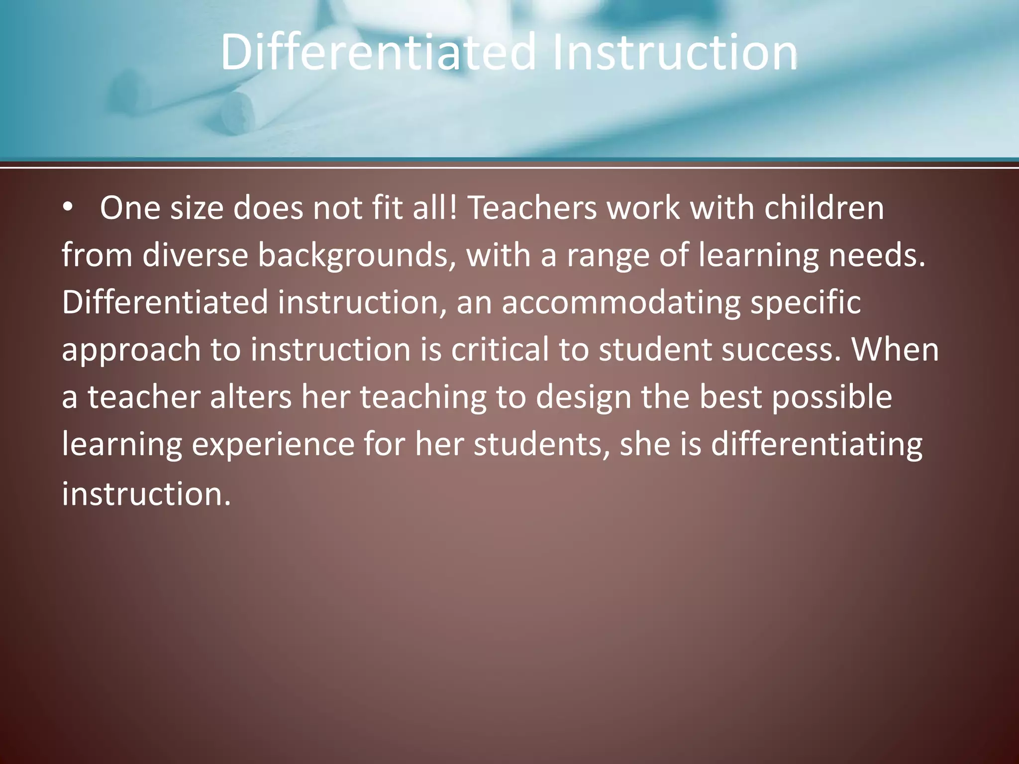 • One size does not fit all! Teachers work with children
from diverse backgrounds, with a range of learning needs.
Differentiated instruction, an accommodating specific
approach to instruction is critical to student success. When
a teacher alters her teaching to design the best possible
learning experience for her students, she is differentiating
instruction.
Differentiated Instruction
 
