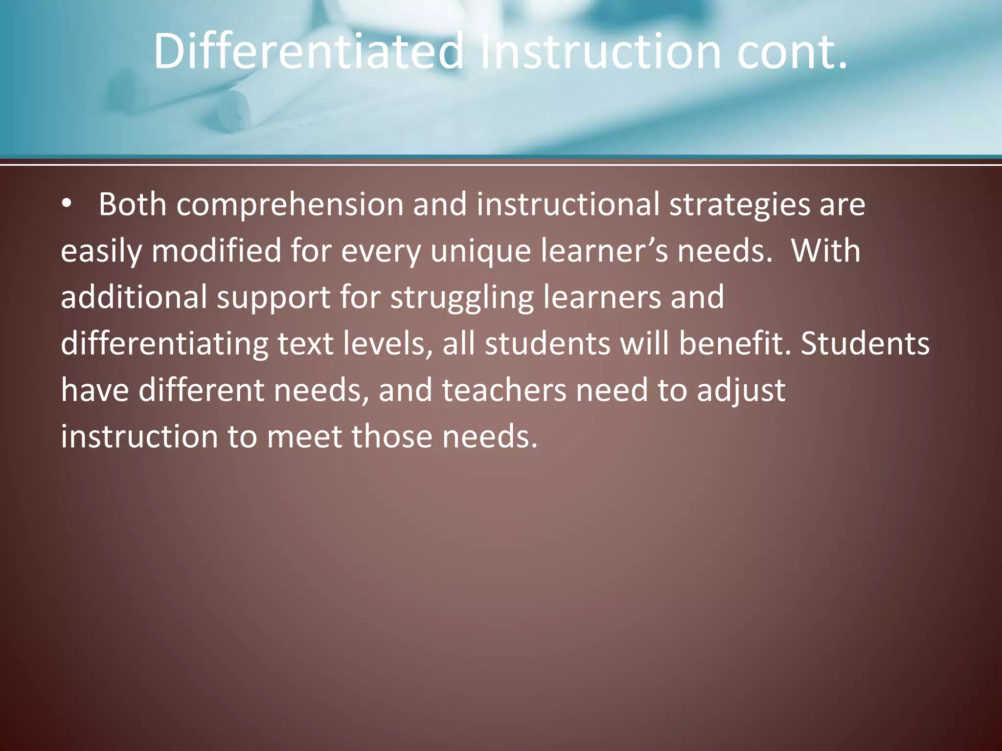 • Both comprehension and instructional strategies are
easily modified for every unique learner’s needs. With
additional support for struggling learners and
differentiating text levels, all students will benefit. Students
have different needs, and teachers need to adjust
instruction to meet those needs.
Differentiated Instruction cont.
 