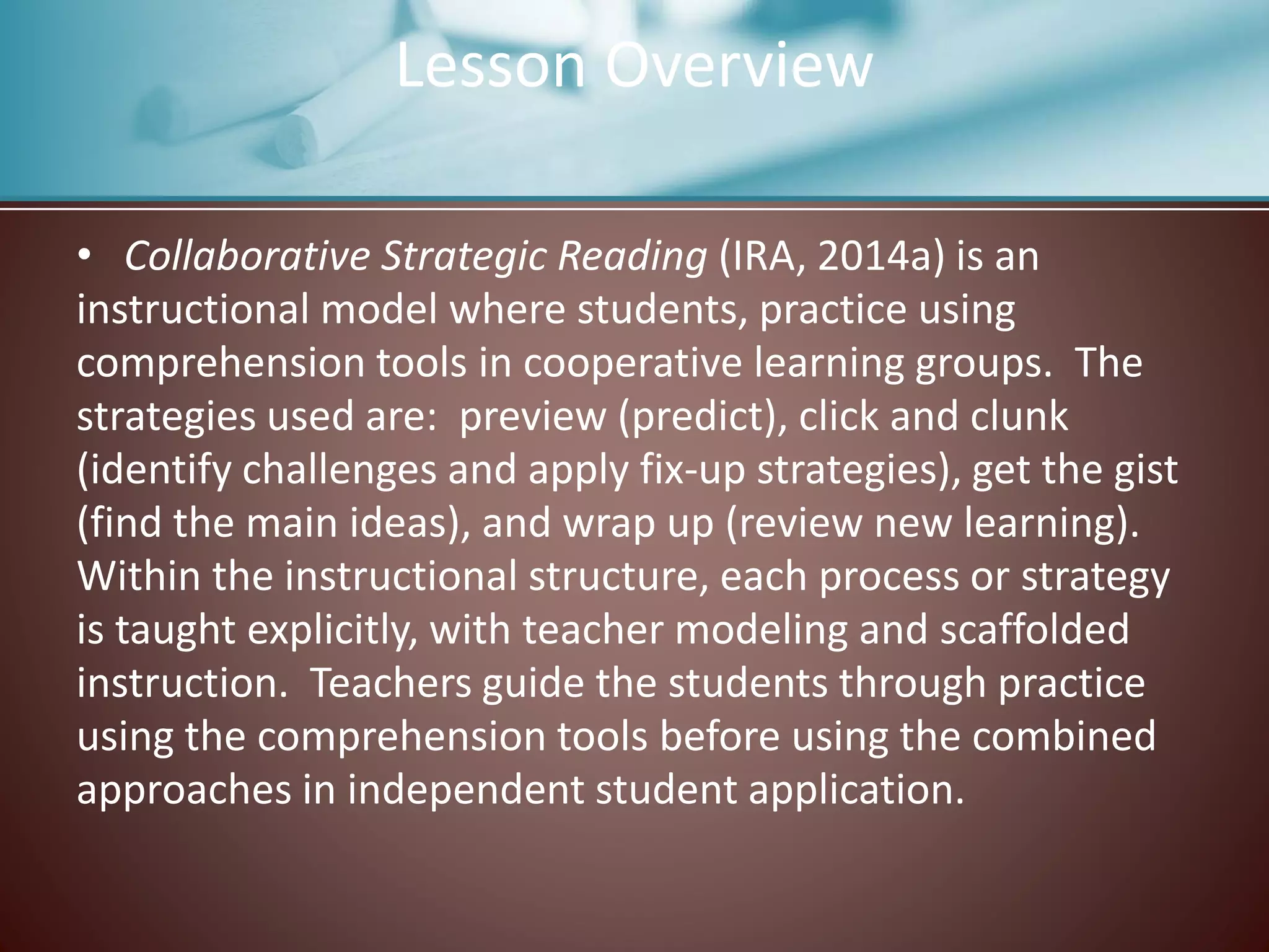 • Collaborative Strategic Reading (IRA, 2014a) is an
instructional model where students, practice using
comprehension tools in cooperative learning groups. The
strategies used are: preview (predict), click and clunk
(identify challenges and apply fix-up strategies), get the gist
(find the main ideas), and wrap up (review new learning).
Within the instructional structure, each process or strategy
is taught explicitly, with teacher modeling and scaffolded
instruction. Teachers guide the students through practice
using the comprehension tools before using the combined
approaches in independent student application.
Lesson Overview
 