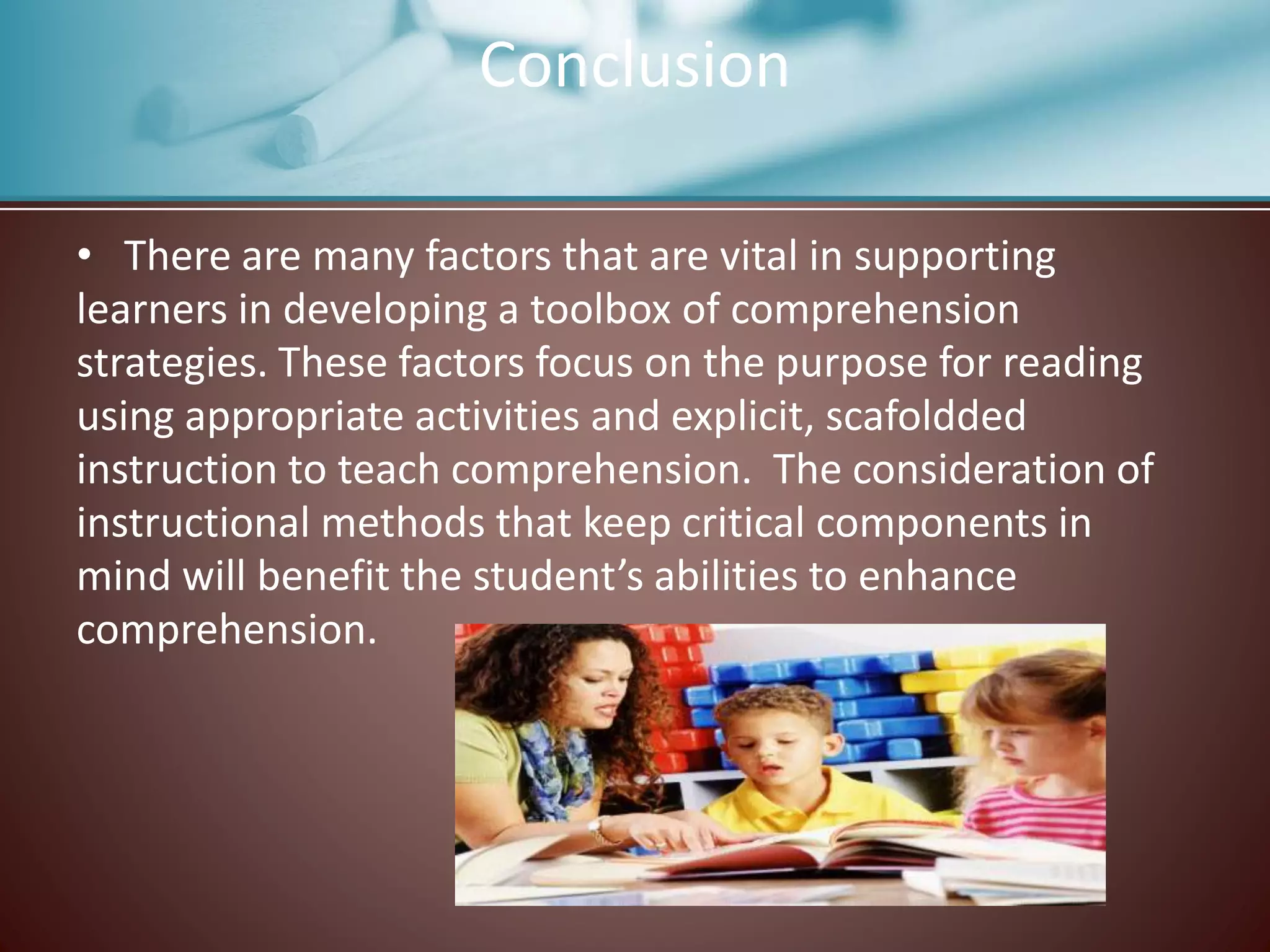 • There are many factors that are vital in supporting
learners in developing a toolbox of comprehension
strategies. These factors focus on the purpose for reading
using appropriate activities and explicit, scafoldded
instruction to teach comprehension. The consideration of
instructional methods that keep critical components in
mind will benefit the student’s abilities to enhance
comprehension.
Conclusion
 
