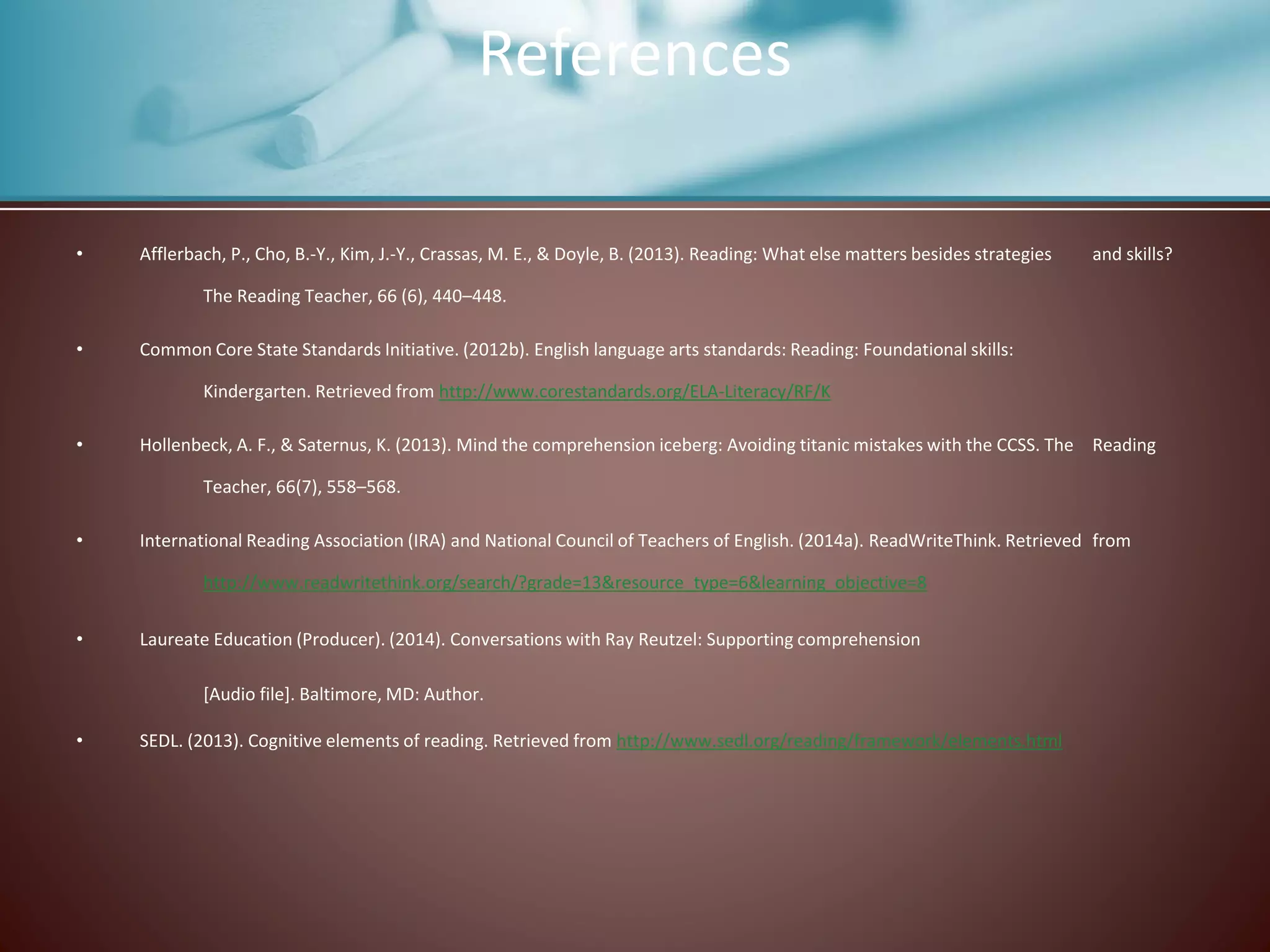 • Afflerbach, P., Cho, B.-Y., Kim, J.-Y., Crassas, M. E., & Doyle, B. (2013). Reading: What else matters besides strategies and skills?
The Reading Teacher, 66 (6), 440–448.
• Common Core State Standards Initiative. (2012b). English language arts standards: Reading: Foundational skills:
Kindergarten. Retrieved from http://www.corestandards.org/ELA-Literacy/RF/K
• Hollenbeck, A. F., & Saternus, K. (2013). Mind the comprehension iceberg: Avoiding titanic mistakes with the CCSS. The Reading
Teacher, 66(7), 558–568.
• International Reading Association (IRA) and National Council of Teachers of English. (2014a). ReadWriteThink. Retrieved from
http://www.readwritethink.org/search/?grade=13&resource_type=6&learning_objective=8
• Laureate Education (Producer). (2014). Conversations with Ray Reutzel: Supporting comprehension
[Audio file]. Baltimore, MD: Author.
• SEDL. (2013). Cognitive elements of reading. Retrieved from http://www.sedl.org/reading/framework/elements.html
References
 