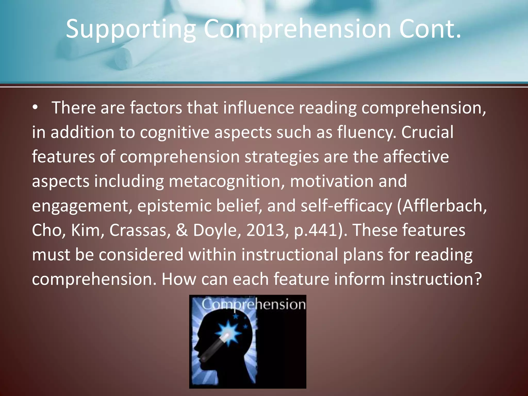 Supporting Comprehension Cont.
• There are factors that influence reading comprehension,
in addition to cognitive aspects such as fluency. Crucial
features of comprehension strategies are the affective
aspects including metacognition, motivation and
engagement, epistemic belief, and self-efficacy (Afflerbach,
Cho, Kim, Crassas, & Doyle, 2013, p.441). These features
must be considered within instructional plans for reading
comprehension. How can each feature inform instruction?
 