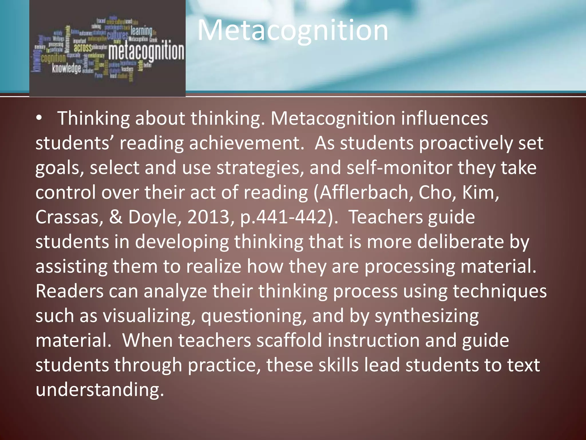 Metacognition
• Thinking about thinking. Metacognition influences
students’ reading achievement. As students proactively set
goals, select and use strategies, and self-monitor they take
control over their act of reading (Afflerbach, Cho, Kim,
Crassas, & Doyle, 2013, p.441-442). Teachers guide
students in developing thinking that is more deliberate by
assisting them to realize how they are processing material.
Readers can analyze their thinking process using techniques
such as visualizing, questioning, and by synthesizing
material. When teachers scaffold instruction and guide
students through practice, these skills lead students to text
understanding.
 