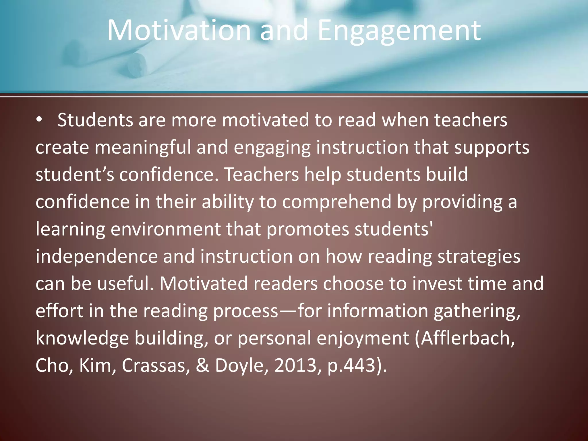 Motivation and Engagement
• Students are more motivated to read when teachers
create meaningful and engaging instruction that supports
student’s confidence. Teachers help students build
confidence in their ability to comprehend by providing a
learning environment that promotes students'
independence and instruction on how reading strategies
can be useful. Motivated readers choose to invest time and
effort in the reading process—for information gathering,
knowledge building, or personal enjoyment (Afflerbach,
Cho, Kim, Crassas, & Doyle, 2013, p.443).
 
