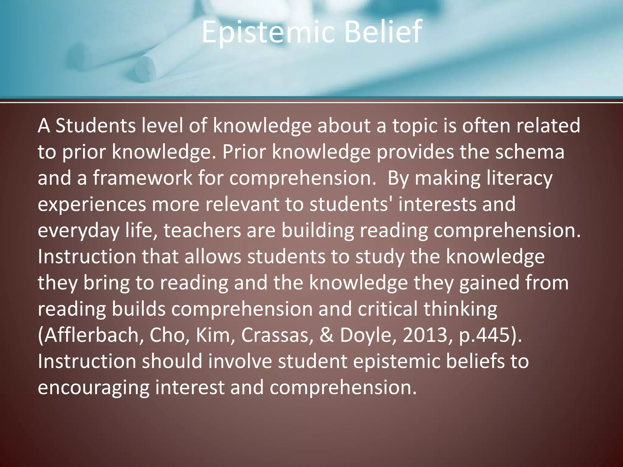 Epistemic Belief
A Students level of knowledge about a topic is often related
to prior knowledge. Prior knowledge provides the schema
and a framework for comprehension. By making literacy
experiences more relevant to students' interests and
everyday life, teachers are building reading comprehension.
Instruction that allows students to study the knowledge
they bring to reading and the knowledge they gained from
reading builds comprehension and critical thinking
(Afflerbach, Cho, Kim, Crassas, & Doyle, 2013, p.445).
Instruction should involve student epistemic beliefs to
encouraging interest and comprehension.
 