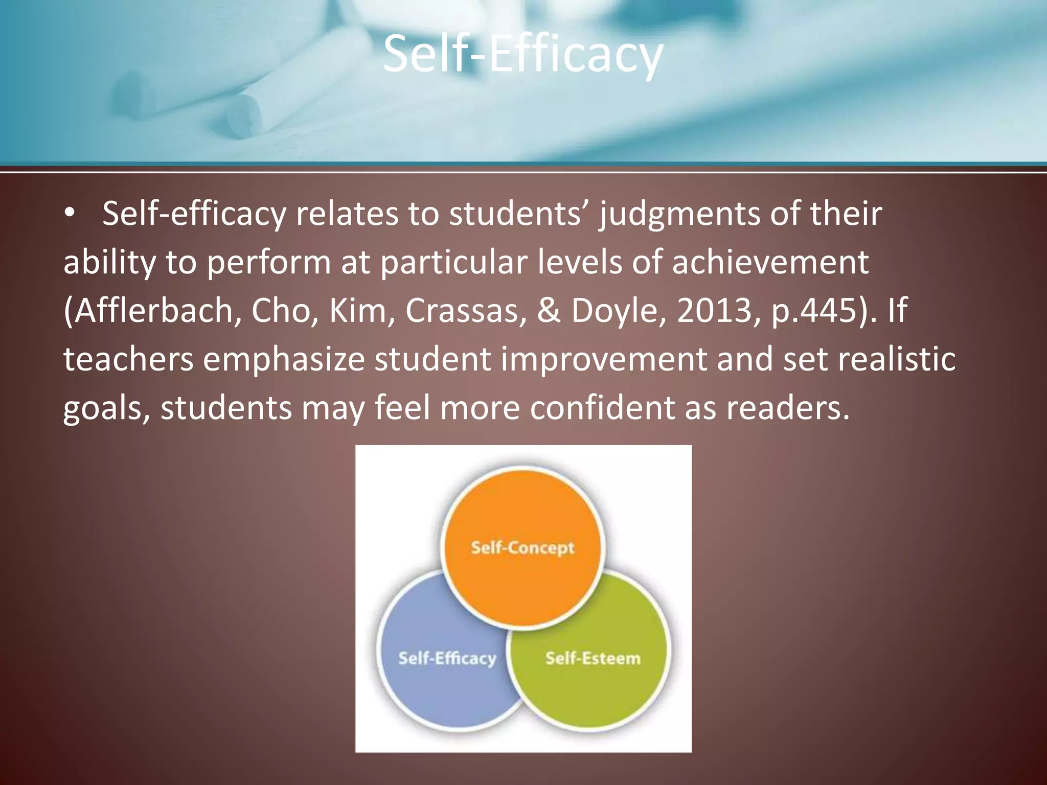 Self-Efficacy
• Self-efficacy relates to students’ judgments of their
ability to perform at particular levels of achievement
(Afflerbach, Cho, Kim, Crassas, & Doyle, 2013, p.445). If
teachers emphasize student improvement and set realistic
goals, students may feel more confident as readers.
 