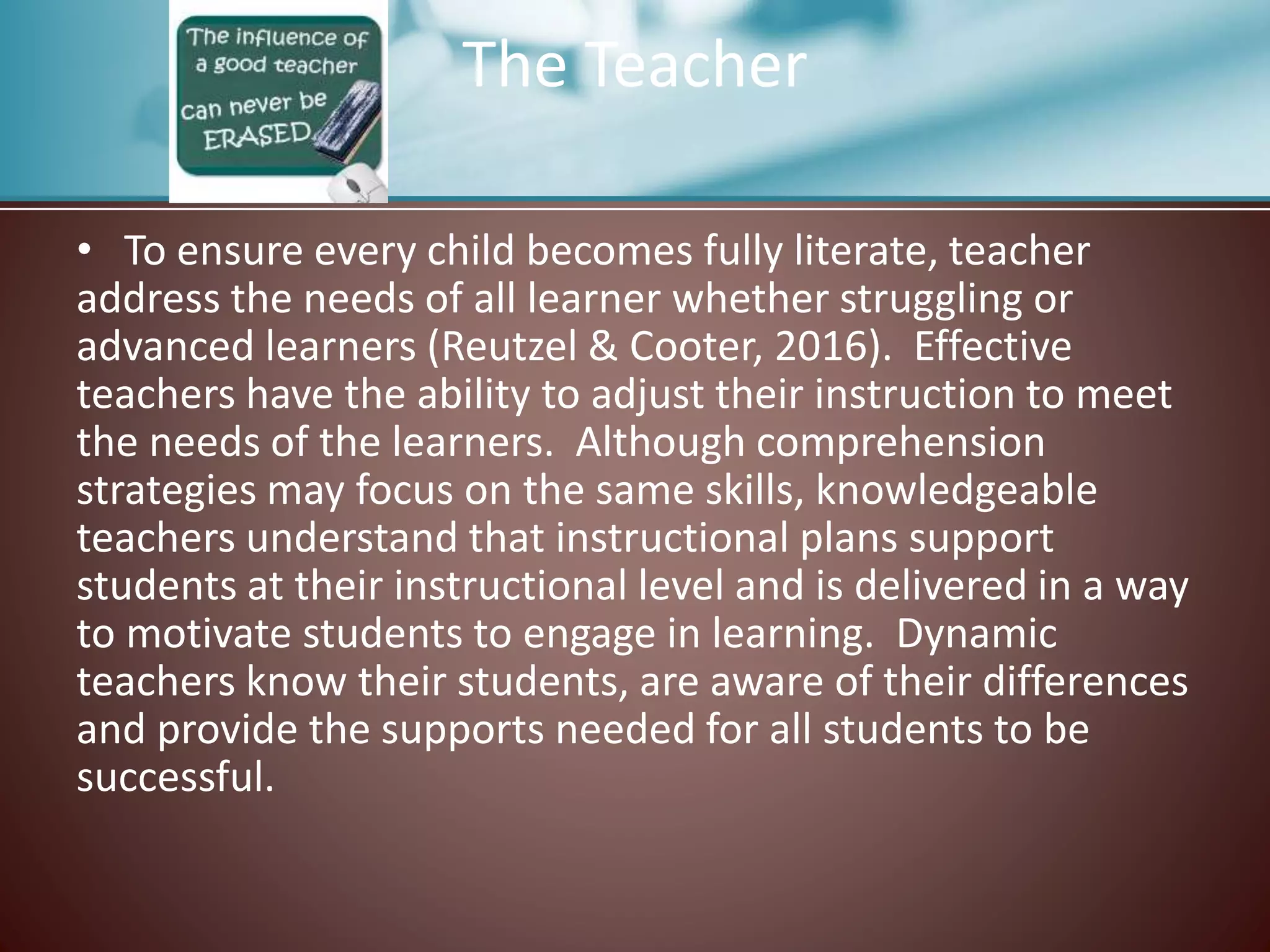 The Teacher
• To ensure every child becomes fully literate, teacher
address the needs of all learner whether struggling or
advanced learners (Reutzel & Cooter, 2016). Effective
teachers have the ability to adjust their instruction to meet
the needs of the learners. Although comprehension
strategies may focus on the same skills, knowledgeable
teachers understand that instructional plans support
students at their instructional level and is delivered in a way
to motivate students to engage in learning. Dynamic
teachers know their students, are aware of their differences
and provide the supports needed for all students to be
successful.
 