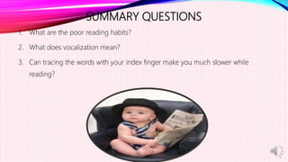 SUMMARY QUESTIONS
1. What are the poor reading habits?
2. What does vocalization mean?
3. Can tracing the words with your index finger make you much slower while
reading?
 