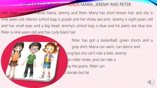 LET’S MEET OUR NEW FRIENDS MARIA, JEREMY AND PETER
Let’s meet our new friends Maria, Jeremy and Peter. Maria has short brown hair and she is
nine years old. Maria’s school bag is purple and her shoes are pink. Jeremy is eight years old
and has small eyes and a big head. Jeremy’s school bag is blue and his pants are blue too.
Peter is nine years old and has curly black hair.
Peter has got a basketball, green shorts and a
gray shirt. Maria can swim, can dance and
can sing but she can’t ride a bike. Jeremy
can climb, can roller-skate, and can ride a
bike but he can’t play the piano. Peter can
run fast, can draw, can do karate but he
can’t drive a car.
 