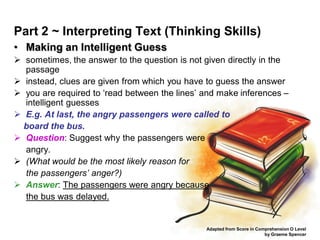 Part 2 ~ Interpreting Text (Thinking Skills)
• Making an Intelligent Guess
 sometimes, the answer to the question is not given directly in the
  passage
 instead, clues are given from which you have to guess the answer
 you are required to ‘read between the lines’ and make inferences –
  intelligent guesses
 E.g. At last, the angry passengers were called to
  board the bus.
 Question: Suggest why the passengers were
  angry.
 (What would be the most likely reason for
  the passengers’ anger?)
 Answer: The passengers were angry because
  the bus was delayed.


                                               Adapted from Score in Comprehension O Level
                                                                        by Graeme Spencer
 