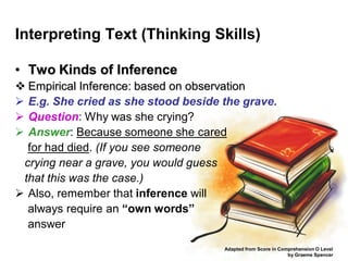 Interpreting Text (Thinking Skills)

• Two Kinds of Inference
 Empirical Inference: based on observation
 E.g. She cried as she stood beside the grave.
 Question: Why was she crying?
 Answer: Because someone she cared
  for had died. (If you see someone
 crying near a grave, you would guess
 that this was the case.)
 Also, remember that inference will
  always require an “own words”
  answer
                                     Adapted from Score in Comprehension O Level
                                                              by Graeme Spencer
 