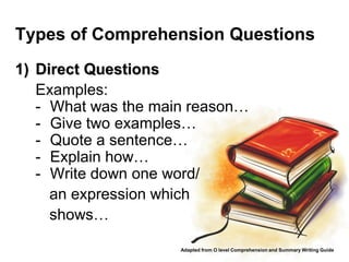 Types of Comprehension Questions
1) Direct Questions
   Examples:
   - What was the main reason…
   - Give two examples…
   - Quote a sentence…
   - Explain how…
   - Write down one word/
     an expression which
     shows…

                     Adapted from O level Comprehension and Summary Writing Guide
 
