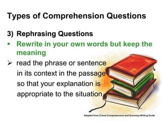 Types of Comprehension Questions

3) Rephrasing Questions
 Rewrite in your own words but keep the
   meaning
 read the phrase or sentence
   in its context in the passage
   so that your explanation is
   appropriate to the situation

                     Adapted from O level Comprehension and Summary Writing Guide
 