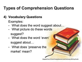 Types of Comprehension Questions

4) Vocabulary Questions
   Examples:
   - What does the word suggest about…
   - What picture do these words
     suggest?
   - What does the word ‘even’
     suggest about…
   - What does ‘preserve the
     market’ mean?

                        Adapted from O level Comprehension and Summary Writing Guide
 